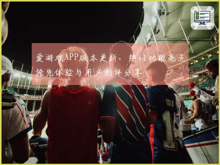 爱游戏APP版本更新，热门功能亮点抢先体验与用户测评分享
