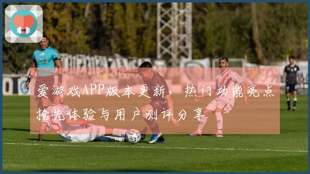 爱游戏APP版本更新，热门功能亮点抢先体验与用户测评分享