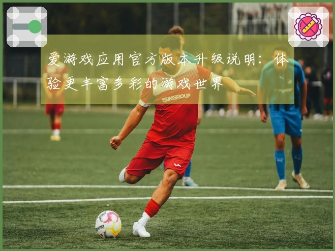 爱游戏应用官方版本升级说明：体验更丰富多彩的游戏世界